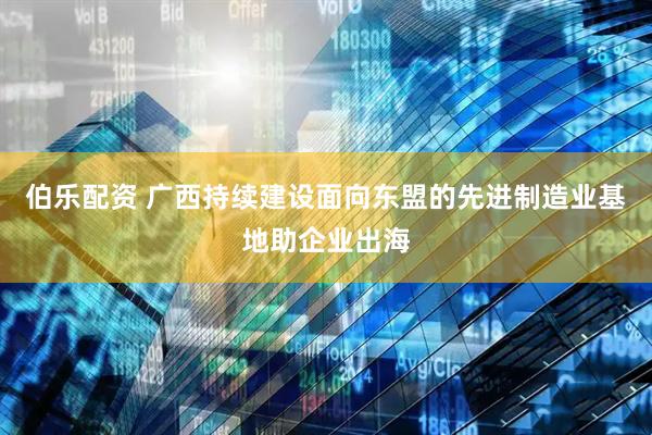伯乐配资 广西持续建设面向东盟的先进制造业基地助企业出海