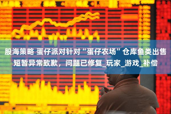 股海策略 蛋仔派对针对“蛋仔农场”仓库鱼类出售短暂异常致歉，问题已修复_玩家_游戏_补偿