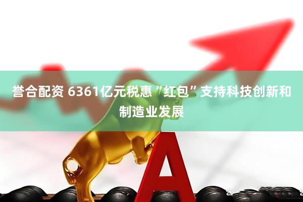 誉合配资 6361亿元税惠“红包”支持科技创新和制造业发展