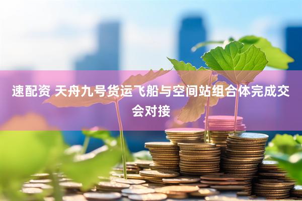 速配资 天舟九号货运飞船与空间站组合体完成交会对接