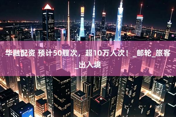华融配资 预计50艘次，超10万人次！_邮轮_旅客_出入境