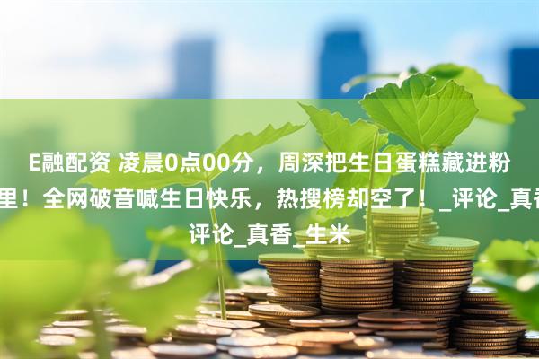E融配资 凌晨0点00分，周深把生日蛋糕藏进粉丝手机里！全网破音喊生日快乐，热搜榜却空了！_评论_真香_生米