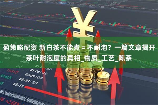 盈策略配资 新白茶不能煮＝不耐泡？一篇文章揭开茶叶耐泡度的真相_物质_工艺_陈茶