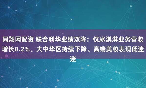 同翔网配资 联合利华业绩双降：仅冰淇淋业务营收增长0.2%、大中华区持续下降、高端美妆表现低迷