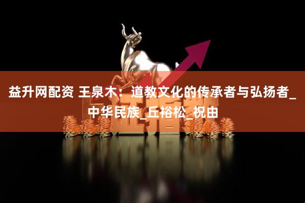 益升网配资 王泉木：道教文化的传承者与弘扬者_中华民族_丘裕松_祝由