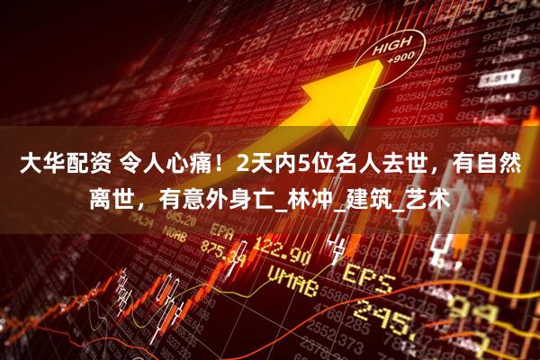 大华配资 令人心痛！2天内5位名人去世，有自然离世，有意外身亡_林冲_建筑_艺术