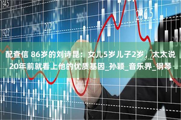 配查信 86岁的刘诗昆：女儿5岁儿子2岁，太太说20年前就看上他的优质基因_孙颖_音乐界_钢琴