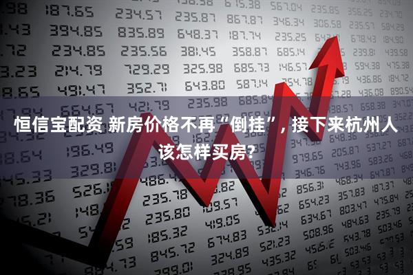 恒信宝配资 新房价格不再“倒挂”, 接下来杭州人该怎样买房?
