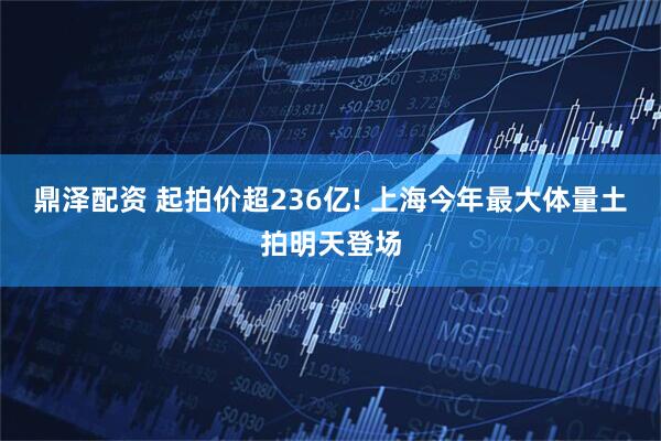 鼎泽配资 起拍价超236亿! 上海今年最大体量土拍明天登场