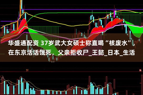 华盛通配资 37岁武大女硕士称直喝“核废水”，在东京活活饿死，父亲拒收尸_王懿_日本_生活