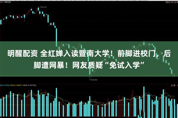 明醒配资 全红婵入读暨南大学！前脚进校门，后脚遭网暴！网友质疑“免试入学”