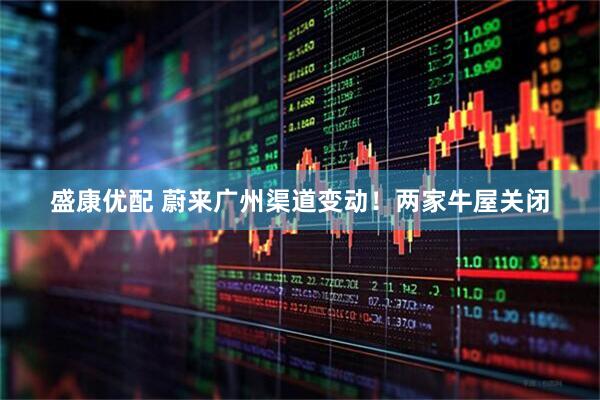 盛康优配 蔚来广州渠道变动！两家牛屋关闭