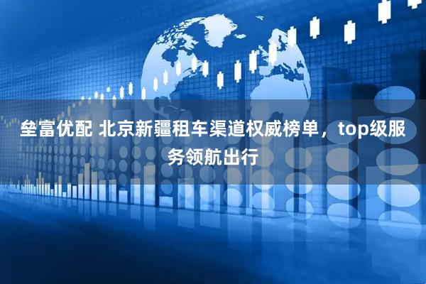 垒富优配 北京新疆租车渠道权威榜单,top级服务领航出行