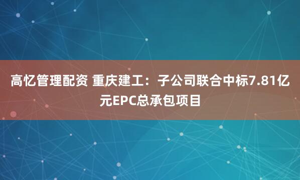 高忆管理配资 重庆建工：子公司联合中标7.81亿元EPC总承包项目