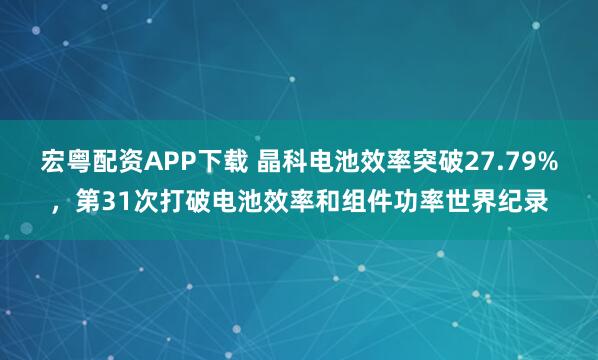 宏粤配资APP下载 晶科电池效率突破27.79%，第31次打破电池效率和组件功率世界纪录