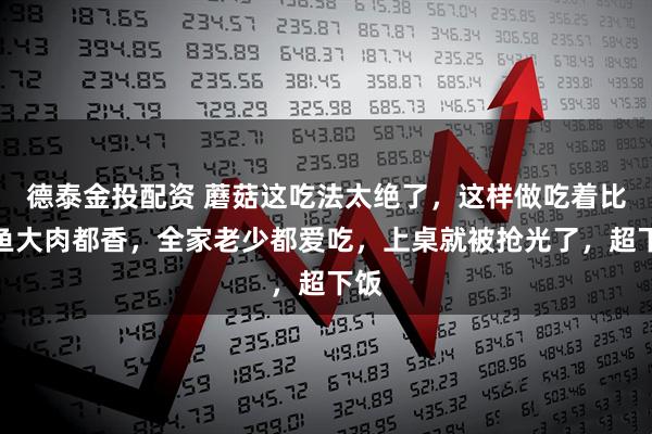 德泰金投配资 蘑菇这吃法太绝了，这样做吃着比大鱼大肉都香，全家老少都爱吃，上桌就被抢光了，超下饭