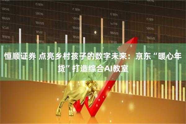 恒顺证券 点亮乡村孩子的数字未来:京东“暖心年货”打造综合AI教室