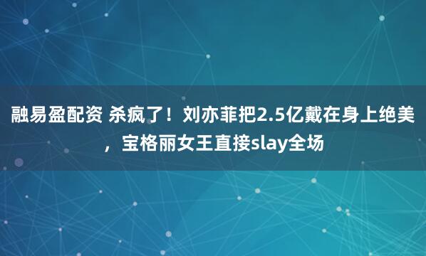 融易盈配资 杀疯了！刘亦菲把2.5亿戴在身上绝美，宝格丽女王直接slay全场