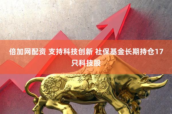 倍加网配资 支持科技创新 社保基金长期持仓17只科技股