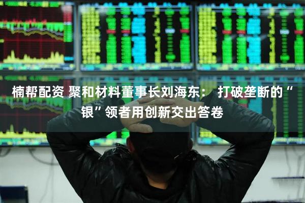 楠帮配资 聚和材料董事长刘海东： 打破垄断的“银”领者用创新交出答卷